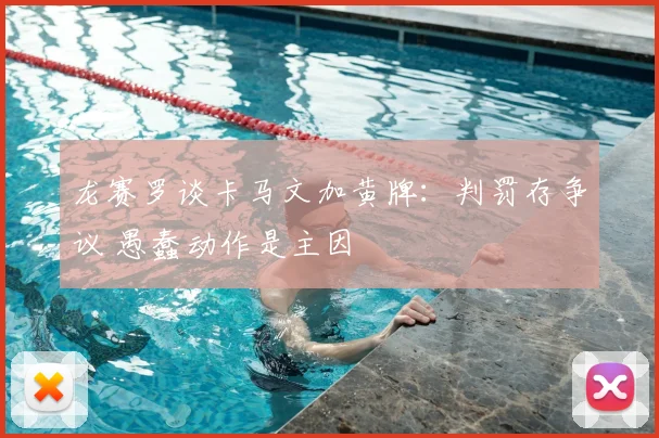 龙赛罗谈卡马文加黄牌:判罚存争议 愚蠢动作是主因
