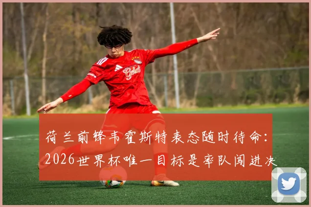 荷兰前锋韦霍斯特表态随时待命:2026世界杯唯一目标是率队闯进决赛,详解科曼战术体系