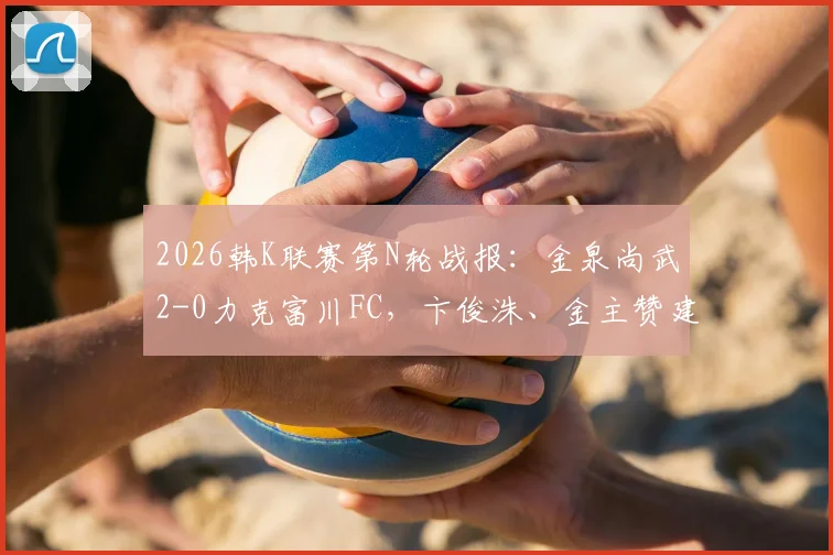 2026韩K联赛第N轮战报：金泉尚武2-0力克富川FC，卞俊洙、金主赞建功，附全场数据及进球动图