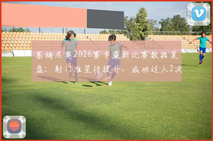 塞梅尼奥2026赛季最新比赛数据复盘：射门准星待提升，成功过人2次展现突破能力