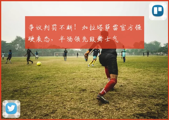 争议判罚不断！加拉塔萨雷官方强硬表态，半场领先鼓舞士气