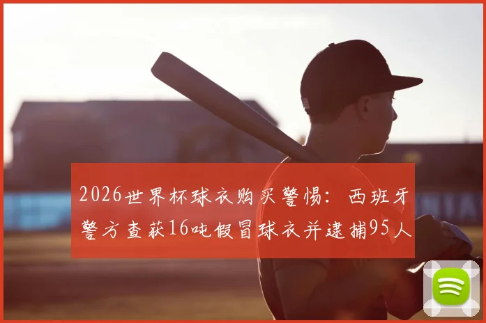2026世界杯球衣购买警惕：西班牙警方查获16吨假冒球衣并逮捕95人，附详细真假辨别指南