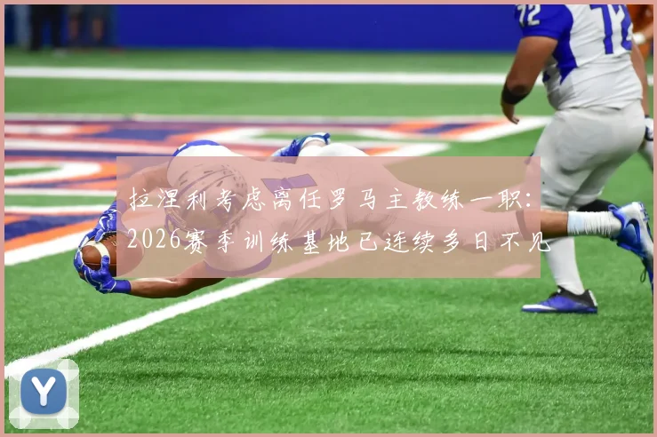拉涅利考虑离任罗马主教练一职：2026赛季训练基地已连续多日不见其身影，背后原因分析