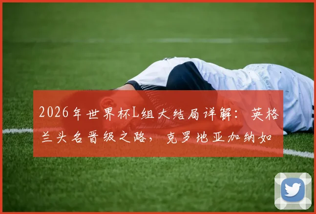 2026年世界杯L组大结局详解:英格兰头名晋级之路,克罗地亚加纳如何惊险携手出线