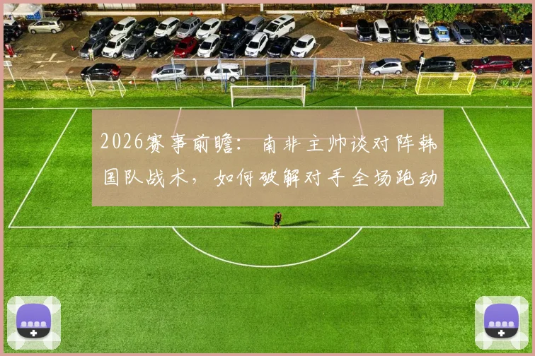 2026赛事前瞻：南非主帅谈对阵韩国队战术，如何破解对手全场跑动体能优势，详细解析赢球目标与备战策略