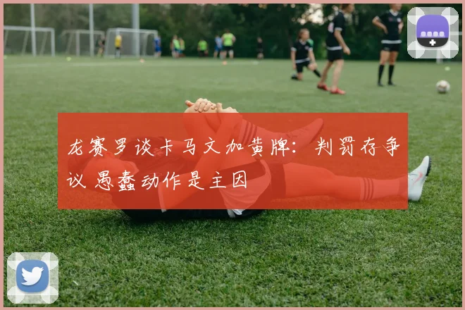 龙赛罗谈卡马文加黄牌：判罚存争议 愚蠢动作是主因