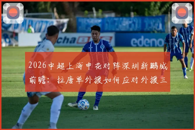 2026中超上海申花对阵深圳新鹏城前瞻：拉唐单外援如何应对外援三叉戟，戴伟浚首发战旧主看点全解析