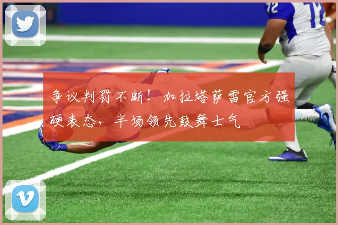 争议判罚不断!加拉塔萨雷官方强硬表态,半场领先鼓舞士气