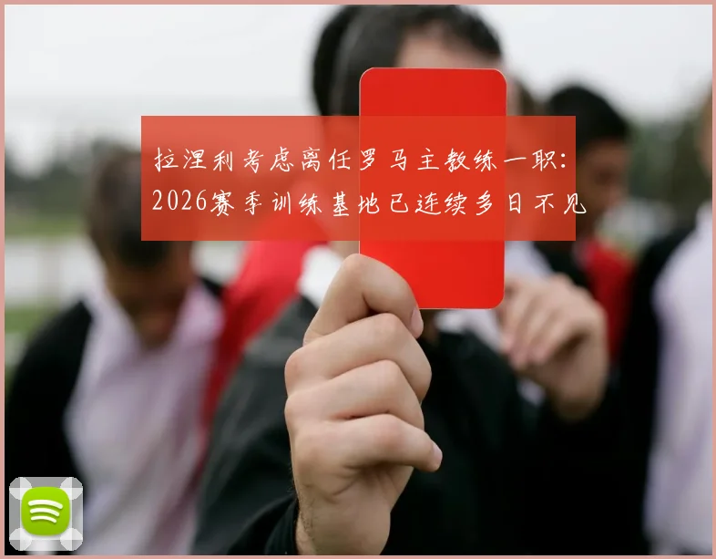 拉涅利考虑离任罗马主教练一职：2026赛季训练基地已连续多日不见其身影，背后原因分析