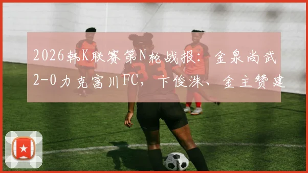2026韩K联赛第N轮战报：金泉尚武2-0力克富川FC，卞俊洙、金主赞建功，附全场数据及进球动图