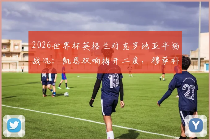 2026世界杯英格兰对克罗地亚半场战况：凯恩双响梅开二度，穆萨补时扳平，三狮军团2-2格子军团