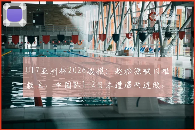 U17亚洲杯2026战报：赵松源破门难救主，中国队1-2日本遭遇两连败，出线形势深度解析