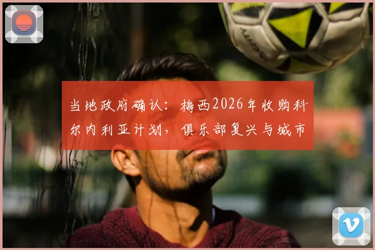 当地政府确认：梅西2026年收购科尔内利亚计划，俱乐部复兴与城市经济新蓝图全解析