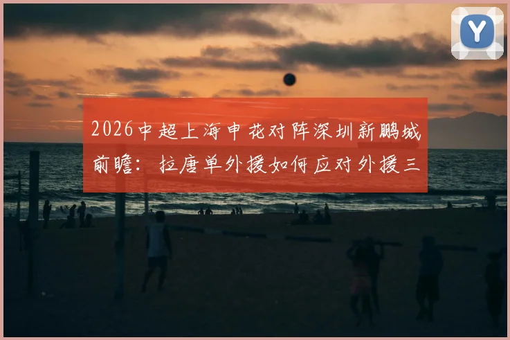 2026中超上海申花对阵深圳新鹏城前瞻:拉唐单外援如何应对外援三叉戟,戴伟浚首发战旧主看点全解析