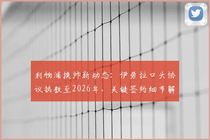利物浦换帅新动态：伊劳拉口头协议执教至2026年，关键签约细节解析