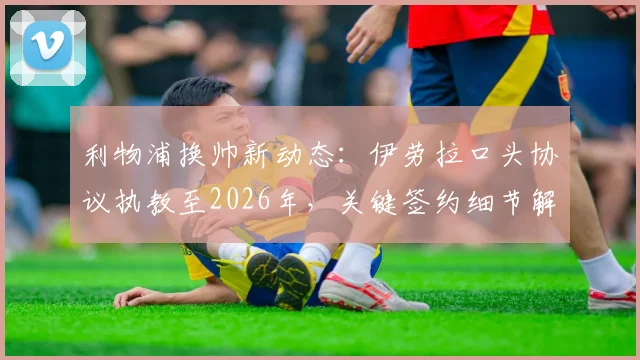 利物浦换帅新动态：伊劳拉口头协议执教至2026年，关键签约细节解析