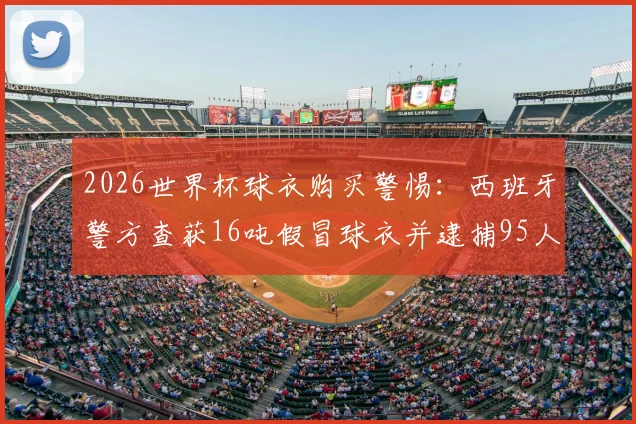 2026世界杯球衣购买警惕:西班牙警方查获16吨假冒球衣并逮捕95人,附详细真假辨别指南